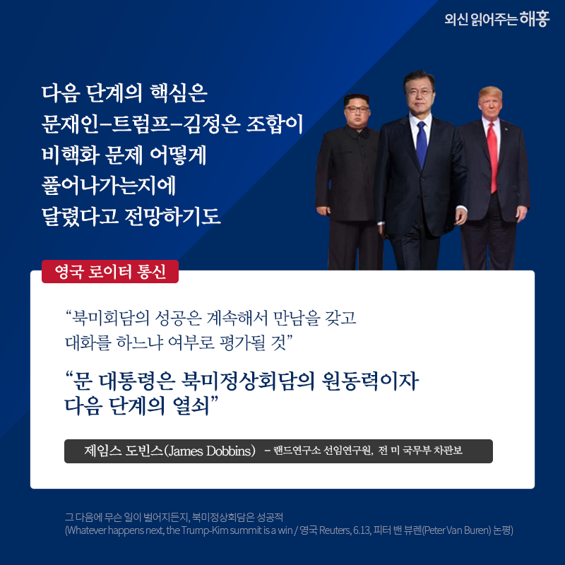 다음 단계의 핵심은 문재인-트럼프-김정은 조합이 비핵화 문제 어떻게 풀어나가는지에 달렸다고 전망하기도 영국 로이터 통신 '북미회담의 성공은 계속해서 만남을 갖고 대화를 하느냐 여부로 평가될 것' '문 대통령은 북미정상회담의 원동력이자 다음 단계의 열쇠' 제임스 도빈스(James Dobbins) 랜드연구소 선임연구원, 전 미 국무부 차관보 그 다음에 무슨 일이 벌어지든지, 북미정상회담은 성공적 (Whatever happens next, the Trump-Kim summit is a win / 영국 Reuters, 6.13, 피터 밴 뷰렌(Peter Van Buren) 논평)