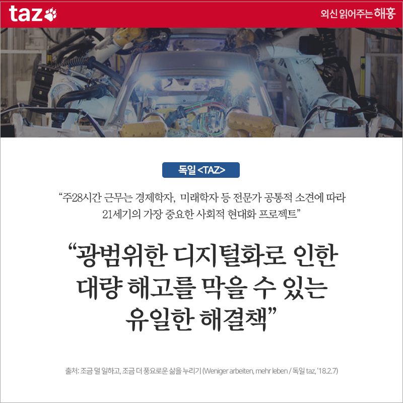 독일 [TAZ] '주28시간 근무, 경제학자, 미래학자 등 전문가 공통적 소견에 따라 21세기의 가장 중요한 사회적 현대화 프로젝트' '광범위한 디지털화로 인한 대량 해고를 막을 수 있는 유일한 해결책' 출처: 조금 덜 일하고, 조금 더 풍요로운 삶을 누리기 (Weniger arbeiten, mehr leben / 독일 taz, ’18.2.7)