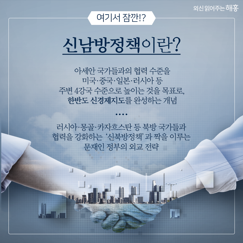 여기서 잠깐!?   신남방정책이란?   아세안 국가들과의 협력 수준을 미국·중국·일본·러시아 등 주변 4강국 수준으로 높이는 것을 목표로, 한반도 신경제지도를 완성하는 개념   러시아·몽골·카자흐스탄 등 북방 국가들과 협력을 강화하는 ‘신북방정책’과 짝을 이루는 문재인 정부의 외교 전략