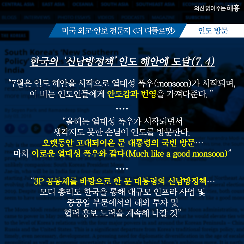 미국 외교‧안보 전문지 [더 디플로맷]-인도 방문   한국의 ‘신남방정책’ 인도 해안에 도달(7.4)   '7월은 인도 해안을 시작으로 열대성 폭우(monsoon)가 시작되며, 이 비는 인도인들에게 안도감과 번영을 가져다준다.'   '올해는 몬순이 시작되면서 생각지도 못한 손님이 인도를 방문한다. 오랫동안 고대되어온 문 대통령의 국빈 방문…마치 이로운 열대성 폭우와 같다(Much like a good monsoon)'   '3P 공동체를 바탕으로 한 문 대통령의 신남방정책…모디 총리도 한국을 통해 대규모 인프라 사업 및 중공업 부문에서의 해외 투자 및 협력 홍보 노력을 계속해 나갈 것'
