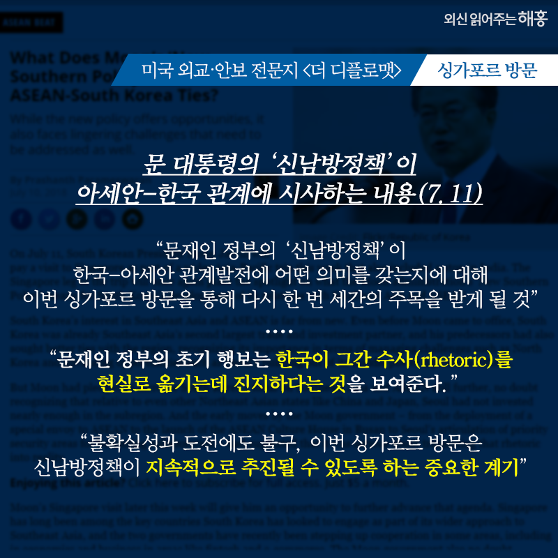 [더 디플로맷]-싱가포르 방문   문 대통령의 ‘신남방정책’이 아세안-한국 관계에 시사하는 내용(7.11)   '문재인 정부의 ‘신남방정책’이 한국-아세안 관계발전에 어떤 의미를 갖는지에 대해 이번 싱가포르 방문을 통해 다시 한 번 세간의 주목을 받게 될 것'   '문재인 정부의 초기 행보는 한국이 그간 수사(rhetoric)를 현실로 옮기는데 진지하다는 것을 보여준다.'   '불확실성과 도전에도 불구, 이번 싱가포르 방문은 신남방정책이 지속적으로 추진될 수 있도록 하는 중요한 계기'