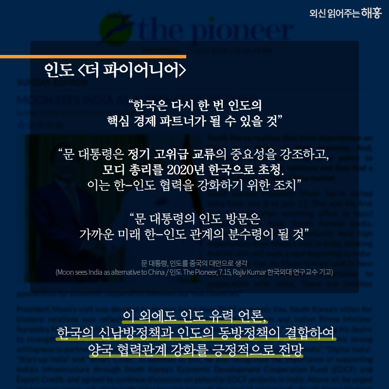 인도 [더 파이어니어]   '한국은 다시 한 번 인도의 핵심 경제 파트너가 될 수 있을 것'   '문 대통령은 정기 고위급 교류의 중요성을 강조하고, 모디 총리를 2020년 한국으로 초청. 이는 한-인도 협력을 강화하기 위한 조치'   '문 대통령의 인도 방문은 가까운 미래 한-인도 관계의 분수령이 될 것'   이 외에도 인도 유력 언론, 한국의 신남방정책과 인도의 동방정책이 결합하여 양국 협력관계 강화를 긍정적으로 전망