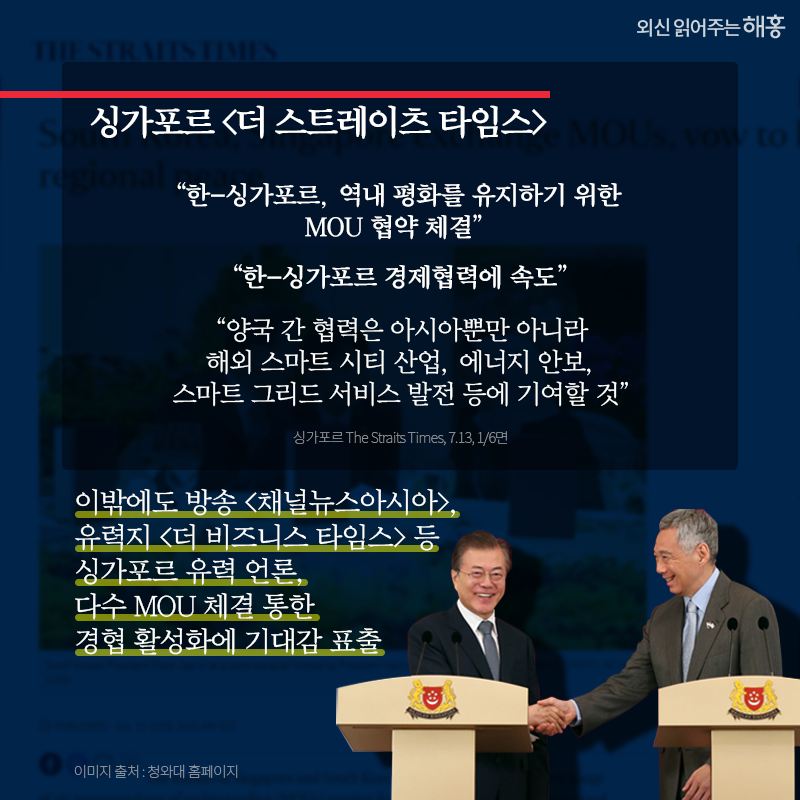 싱가포르 [더 스트레이츠 타임스]   '한-싱가포르, 역내 평화를 유지하기 위한 MOU 협약 체결' _1면 머리기사   '한-싱가포르 경제협력에 속도''양국 간 협력은 아시아뿐만 아니라 해외 스마트 시티 산업, 에너지 안보, 스마트 그리드 서비스 발전 등에 기여할 것'_6면 다수면 할애해 특집 보도   이밖에도 방송 [채널뉴스아시아], 유력지 [더 비즈니스 타임스] 등 싱가포르 유력 언론,다수 MOU 체결 통한 경협 활성화에 기대감 표출