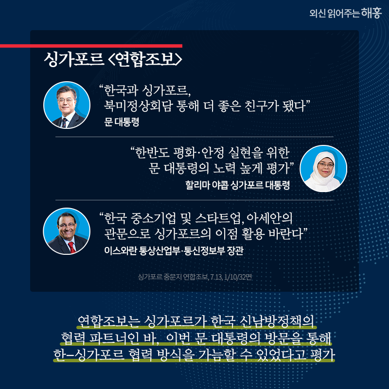 싱가포르 [연합조보]   문 대통령, '한국과 싱가포르, 북미정상회담 통해 더 좋은 친구가 됐다'   할리마 야콥 싱가포르 대통령, '한반도 평화‧안정 실현을 위한 문 대통령의 노력 높게 평가'   이스와란 통상산업부‧통신정보부 장관, '한국 중소기업 및 스타트업, 아세안의 관문으로 싱가포르의 이점 활용 바란다'   연합조보는 싱가포르가 한국 신남방정책의 협력 파트너인 바, 이번 문 대통령의 방문을 통해 한-싱가포르 협력 방식을 가늠할 수 있었다고 평가