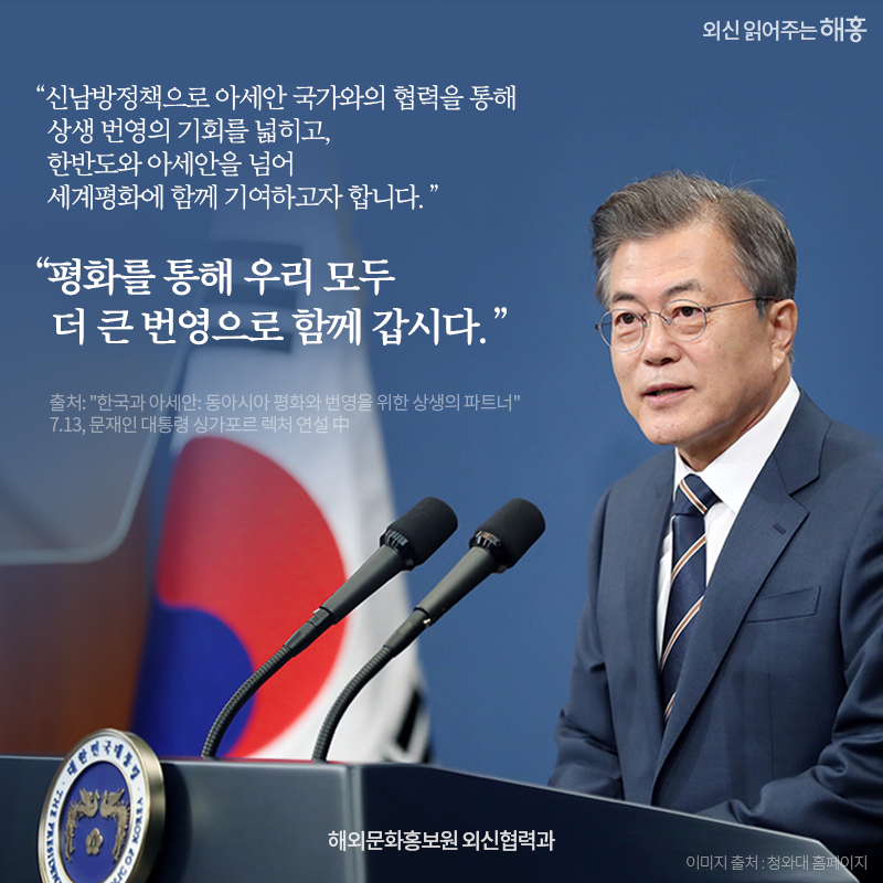 '신남방정책으로 아세안 국가와의 협력을 통해 상생 번역의 기회를 넓히고,한반도와 아세안을 넘어 세계평화에 함께 기여하고자 합니다'   '평화를 통해 우리 모두 더 큰 번영으로 함께 갑시다'   - 싱가포르 렉처 '한국과 아세안: 동아시아 평화와 번영을 위한 상생의 파트너' 7.13, 문재인 대통령 연설 中   해외문화홍보원 외신협력과