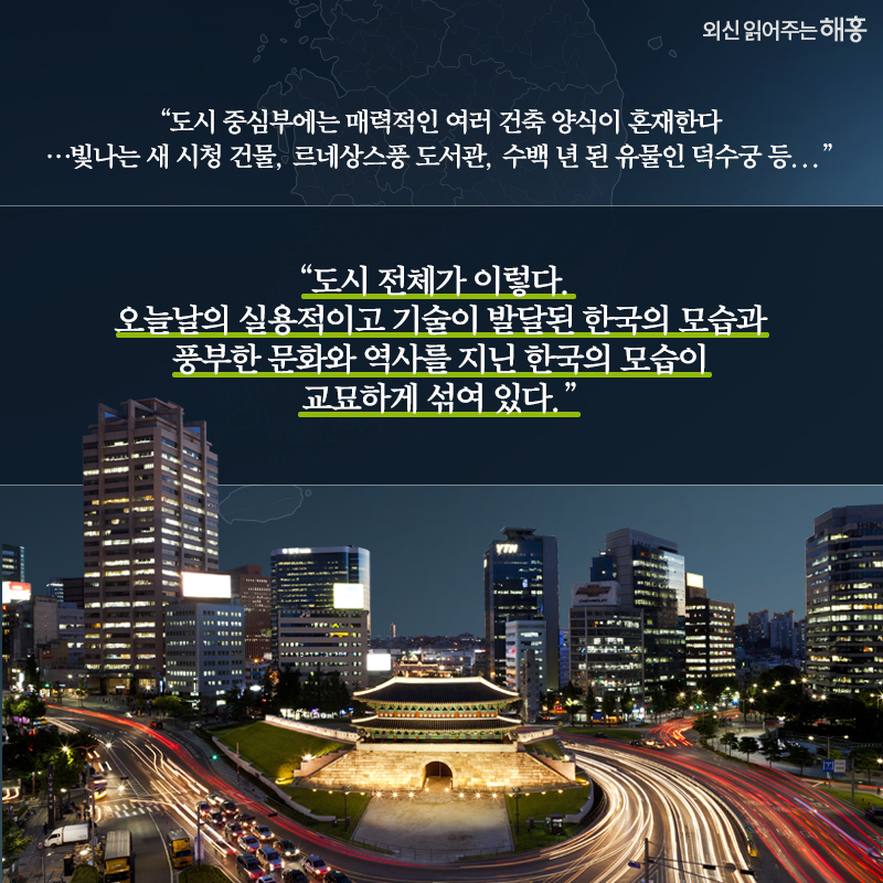 '도시 중심부에는 매력적인 여러 건축 양식이 혼재한다…빛나는 새 시청 건물, 르네상스풍 도서관, 수백 년 된 유물인 덕수궁 등...''도시 전체가 이렇다. 오늘날의 실용적이고 기술이 발달된 한국의 모습과 풍부한 문화와 역사를 지닌 한국의 모습이 교묘하게 섞여 있다.'