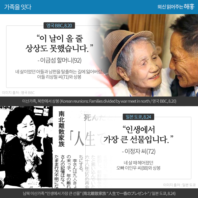 '이 날이 올 줄 상상도 못했습니다.' 이금섬 할머니(92)_영국 BBC, 8.20 네 살이었던 아들과 남편을 탈출하는 길에 잃어버림. 아들 리상철 씨(71)와 상봉 '인생에서 가장 큰 선물입니다.' 이정자 씨(72)_일본 도쿄, 8.24 네 살 때 헤어졌던 오빠 이인우 씨(88)와 상봉