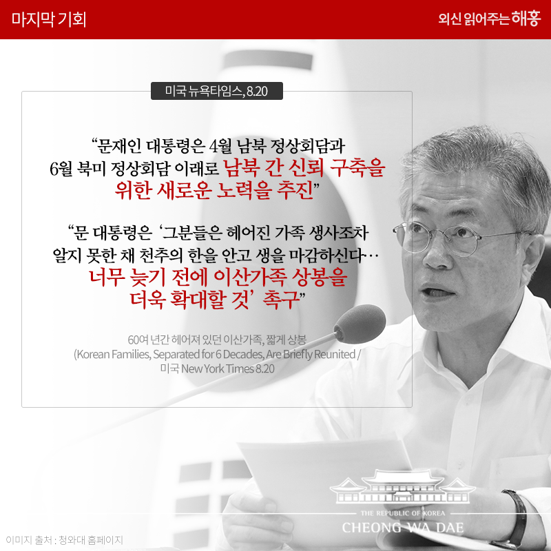 문재인 대통령은 4월 남북 정상회담과 6월 북미 정상회담 이래로 남북 간 신뢰 구축을 위한 새로운 노력을 추진', '문 대통령은 '그분들은 헤어진 가족 생사조차 알지 못한 채 천추의 한을 안고 생을 마감하신다…너무 늦기 전에 이산가족 상봉을 더욱 확대할 것' 촉구'_미국 뉴욕타임스, 8.20