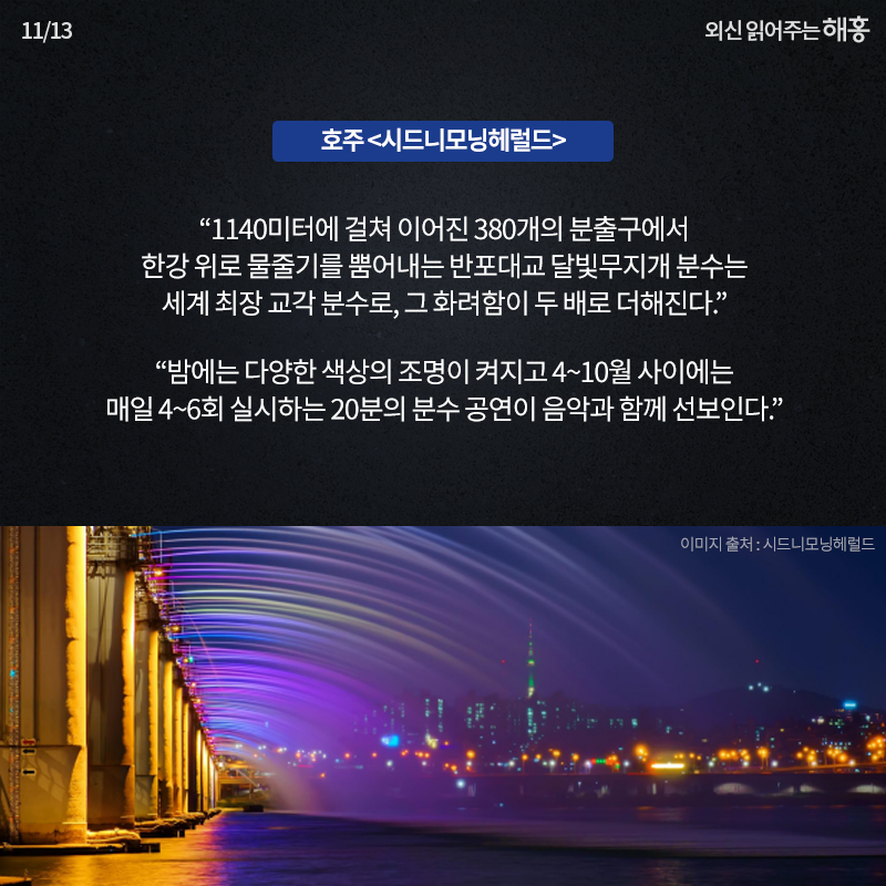 호주 <시드니모닝헤럴드> '한강 위 1140미터 높이의 다리의 380개의 분출구에서 뿜어져 나오는 반포대교 무지개 분수의 물줄기는 다리의 아름다움을 두 배로 더하며 세계에서 가장 긴 분수를 만들어낸다.','밤에는 다양한 색상의 조명이 켜지고 4~10월 사이에는 매일 4~6회 실시하는 20분의 분수 공연이 음악과 함께 선보인다.'