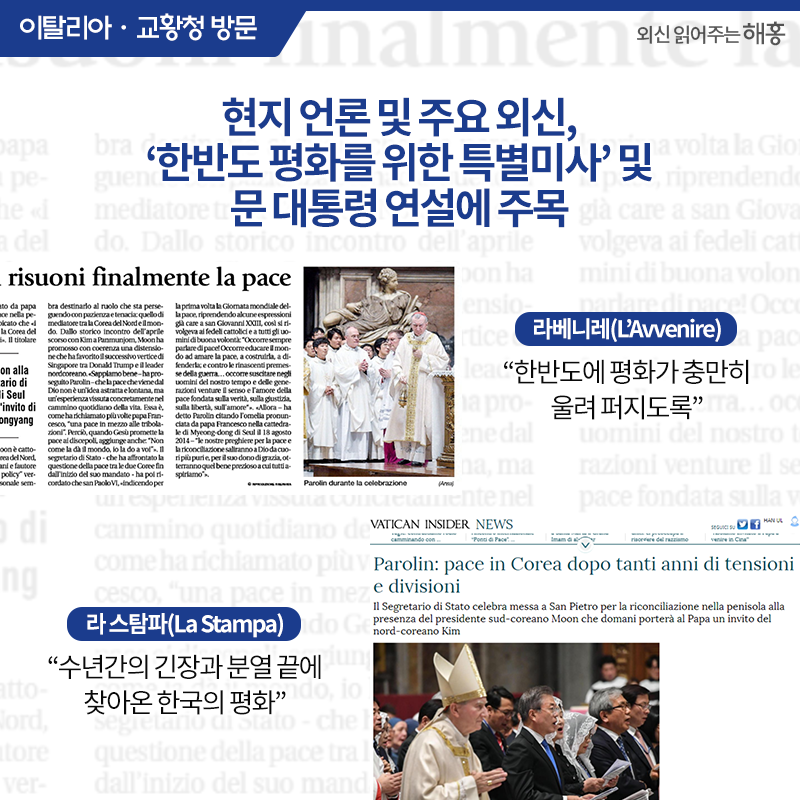 현지 언론 및 주요 외신,‘한반도 평화를 위한 특별미사’및 문 대통령 연설에 주목 <라베니레(L’Avvenire)>'한반도에 평화가 충만히 울려 퍼지도록'<라 스탐파(La Stampa)>'수년간의 긴장과 분열 끝에 찾아온 한국의 평화'