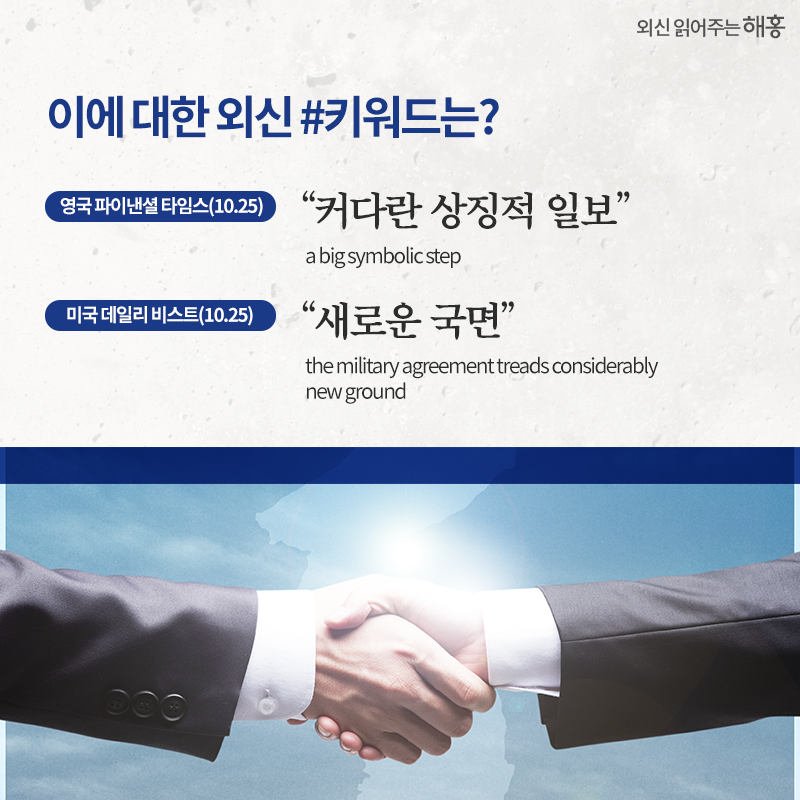 이에 대한 외신 #키워드는?'커다란 상징적 일보' a big symbolic step 영국 파이낸셜 타임스(10.25) '새로운 국면' the military agreement treads considerably new ground 미국 데일리 비스트(10.25)