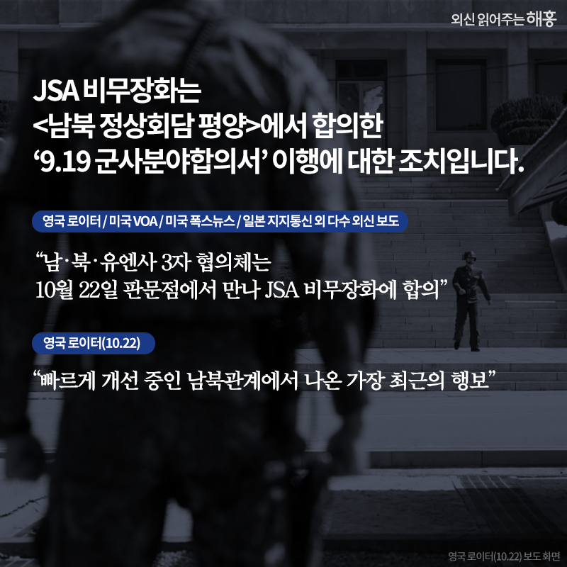 JSA 비무장화는 <남북 정상회담 평양>에서 합의한‘9.19 군사분야합의서’ 이행에 대한 조치입니다. '남‧북‧유엔사 3자 협의체는 10월 22일 판문점에서 만나 JSA 비무장화에 합의' 영국 로이터 / 미국 VOA / 미국 폭스뉴스 / 일본 지지통신 외 다수 외신 보도'빠르게 개선 중인 남북관계에서 나온 가장 최근의 행보' 영국 로이터(10.22)