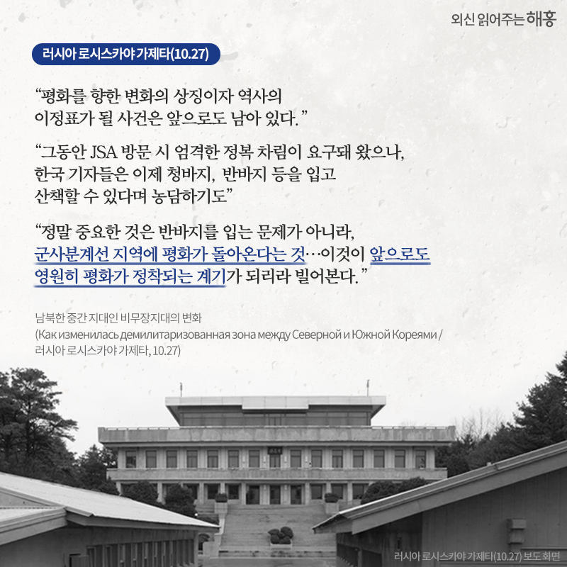 '평화를 향한 변화의 상징이자 역사의 이정표가 될 사건은 앞으로도 남아 있다.' '그동안 JSA 방문 시 엄격한 정복 차림이 요구돼 왔으나, 한국 기자들은 이제 청바지, 반바지 등을 입고 산책할 수 있다며 농담하기도' '정말 중요한 것은 반바지를 입는 문제가 아니라, 군사분계선 지역에 평화가 돌아온다는 것…이것이 앞으로도 영원히 평화가 정착되는 계기가 되리라 빌어본다.' 러시아 로시스카야 가제타(10.27)