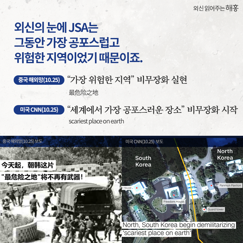 외신의 눈에 JSA는 그동안 가장 공포스럽고 위험한 지역이었기 때문이죠. '가장 위험한 지역' 비무장화 실현 最危险之地 중국 해외망(10.25)'세계에서 가장 공포스러운 장소' 비무장화 시작 scariest place on earth 미국 CNN(10.25)