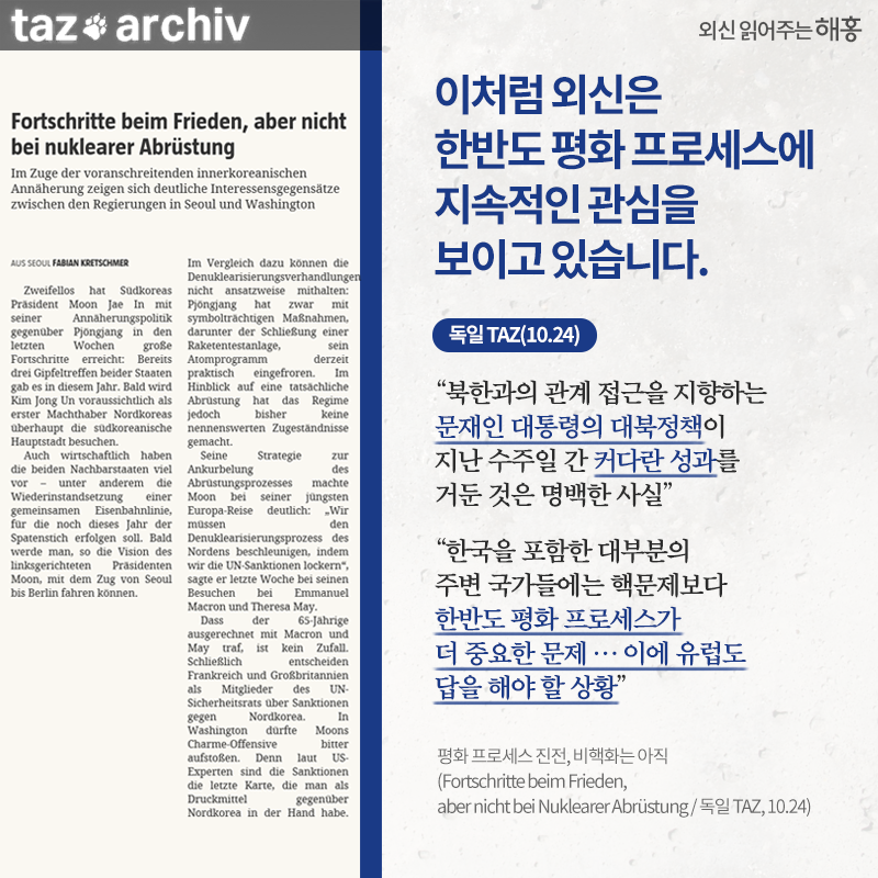 이처럼 외신은 한반도 평화 프로세스에 지속적인 관심을 보이고 있습니다.'북한과의 관계 접근을 지향하는 문재인 대통령의 대북정책이 지난 수주일 간 커다란 성과를 거둔 것은 명백한 사실' '한국을 포함한 대부분의 주변 국가들에는 핵문제보다 한반도 평화 프로세스가 더 중요한 문제…이에 유럽도 답을 해야 할 상황' 독일 TAZ(10.24)