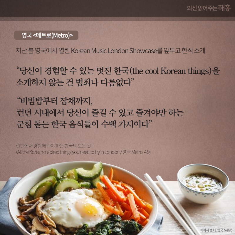 영국 <메트로(Metro)> 지난 봄 영국에서 열린 Korean Music London Showcase를 앞두고 한식 소개'당신이 경험할 수 있는 멋진 한국(the cool Korean things)을 소개하지 않는 건 범죄나 다름없다' '비빔밥부터 잡채까지, 런던 시내에서 당신이 즐길 수 있고 즐겨야만 하는 군침 돋는 한국 음식들이 수백 가지이다' 