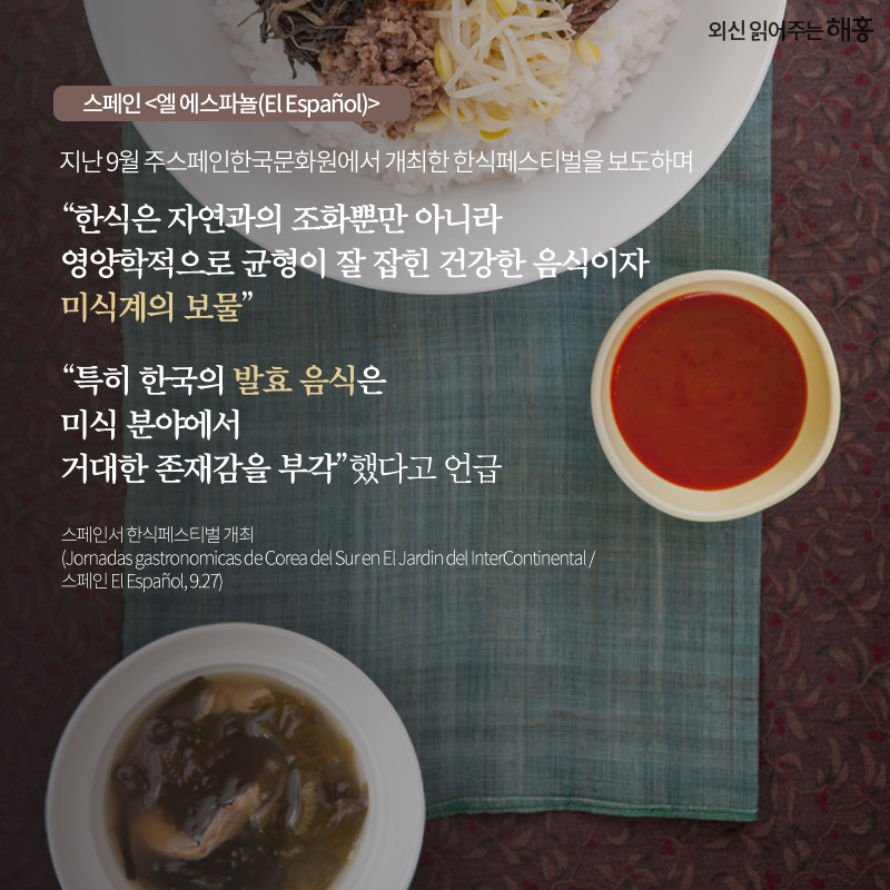 스페인 <엘 에스파뇰(El Español)> 지난 9월 주스페인한국문화원에서 개최한 한식페스티벌을 보도하며 '한식은 자연과의 조화뿐만 아니라 영양학적으로 균형이 잘 잡힌 건강한 음식이자 미식계의 보물''특히 한국의 발효 음식은 미식 분야에서 거대한 존재감을 부각'했다고 언급
