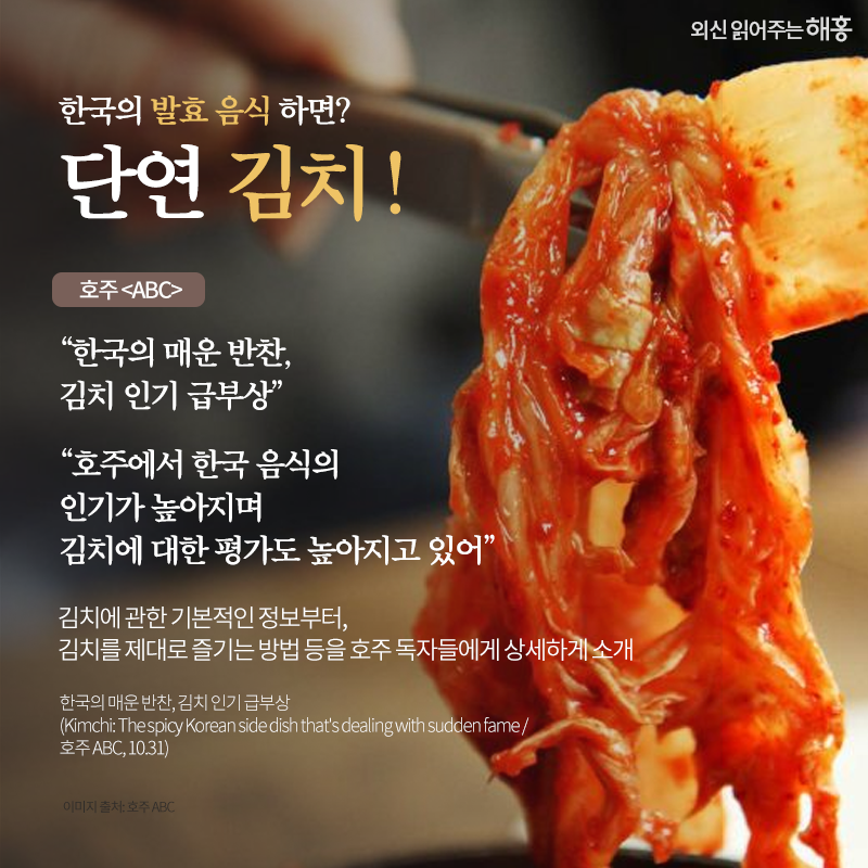 한국의 발효 음식 하면? 단연 김치! 호주 <ABC>'한국의 매운 반찬, 김치 인기 급부상' '호주에서 한국 음식의 인기가 높아지며 김치에 대한 평가도 높아지고 있어'김치에 관한 기본적인 정보부터, 김치를 제대로 즐기는 방법 등을 호주 독자들에게 상세하게 소개