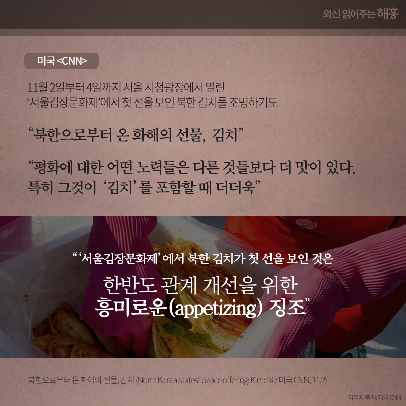 미국 <CNN> 11월 2일부터 4일까지 서울 시청광장에서 열린 ‘서울김장문화제’에서 첫 선을 보인 북한 김치를 조명하기도'북한으로부터 온 화해의 선물, 김치' '평화에 대한 어떤 노력들은 다른 것들보다 더 맛이 있다. 특히 그것이 ‘김치’를 포함할 때 더더욱' ' ‘서울김장문화제’에서 북한 김치가 첫 선을 보인 것은 한반도 관계 개선을 위한 흥미로운(appetizing) 징조'