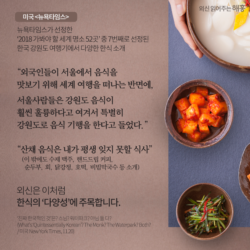 미국 <뉴욕타임스> 뉴욕타임스가 선정한 ‘2018 가봐야 할 세계 명소 52곳’ 중 7번째로 선정된 한국 강원도 여행기에서 다양한 한식 소개'외국인들이 서울에서 음식을 맛보기 위해 세계 여행을 떠나는 반면에, 서울사람들은 강원도 음식이 훨씬 훌륭하다고 여겨서 특별히 강원도로 음식 기행을 한다고 들었다.' '산채 음식은 내가 평생 잊지 못할 식사'(이 밖에도 수제 맥주, 핸드드립 커피, 순두부, 회, 닭강정, 호떡, 비빔막국수 등 소개) 외신은 이처럼 한식의 ‘다양성’에 주목합니다.