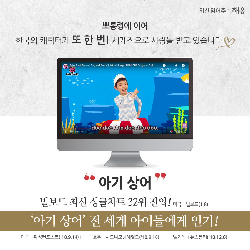 뽀통령에 이어 한국의 캐릭터가 또 한 번 세계적으로 사랑을 받고 있습니다 ♡.♡ ‘아기 상어’ 빌보드 최신 싱글차트 32위 진입! 미국 빌보드(1.8) ‘아기 상어’ 전 세계 아이들에게 인기! 미국 워싱턴포스트(’18. 9. 14) 호주 시드니모닝헤럴드(’18. 9. 16) 벨기에 뉴스몽키(’18. 12. 6)