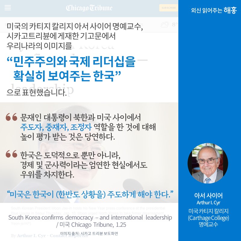미국 카티지 칼리지 아서 사이어 명예교수, 시카고트리뷴에 게재한 기고문에서 우리나라의 이미지를 '민주주의와 국제 리더십을 확실히 보여주는 한국'으로 표현했습니다. '문재인 대통령이 북한과 미국 사이에서 주도자, 중재자, 조정자 역할을 한 것에 대해 높이 평가 받는 것은 당연하다.', '한국은 도덕적으로 뿐만 아니라, 경제 및 군사력이라는 엄연한 현실에서도 우위를 차지한다.', '미국은 한국이 (한반도 상황을) 주도하게 해야 한다.'