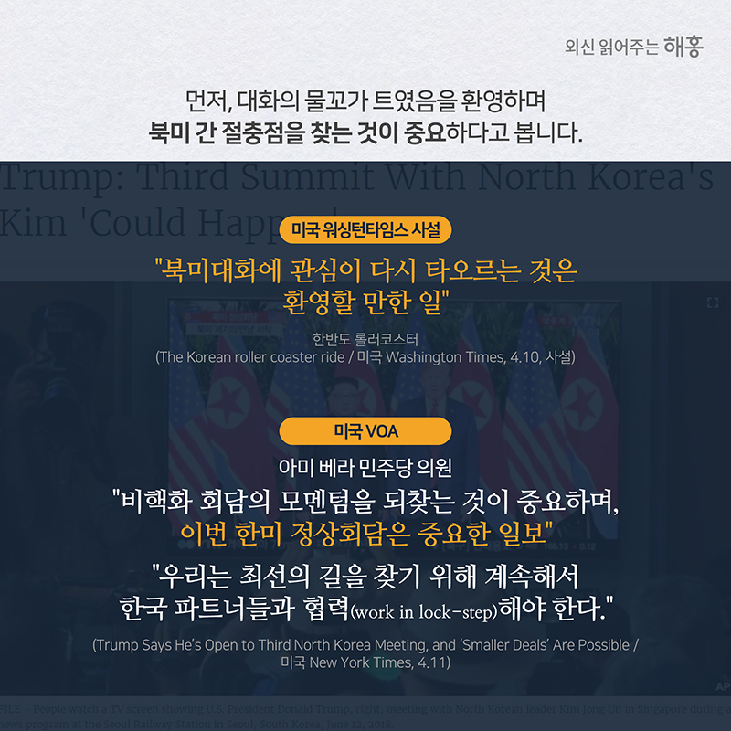 먼저, 대화의 물꼬가 트였음을 환영하며북미 간 절충점을 찾는 것이 중요하다고 봅니다.미국 워싱턴타임스 사설'북미대화에 관심이 다시 타오르는 것은 환영할 만한 일'미국 VOA 아 베라 민주당 의원 '비핵화 회담의 모멘텀을 되찾는 것이 중요하며, 이번 한미 정상회담은 중요한 일보''우리는 최선의 길을 찾기 위해 계속해서 한국 파트너들과 협력(work in lock-step)해야 한다.