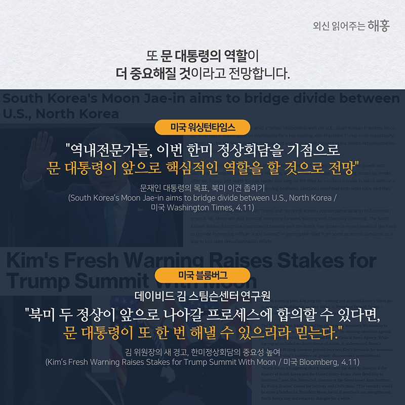 또 문 대통령의 역할이 더 중요해질 것이라고 전망합니다. 미국 워싱턴타임스'역내전문가들, 이번 한미 정상회담을 기점으로 문 대통령이 앞으로 핵심적인 역할을 할 것으로 전망'미국 블룸버그데이비드 김 스팀슨센터 연구원 “북미 두 정상이 앞으로 나아갈 프로세스에 합의할 수 있다면, 문 대통령이 또 한 번 해낼 수 있으리라 믿는다