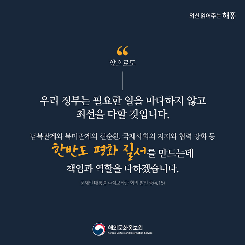 앞으로도 우리 정부는 필요한 일을 마다하지 않고 최선을 다할 것입니다.''남북관계와 북미관계의 선순환, 국제사회의 지지와 협력 강화 등 한반도 평화 질서를 만드는데 책임과 역할을 다하겠습니다.'문재인 대통령 수석보좌관 회의 발언 중(4.15) 해외문화홍보원