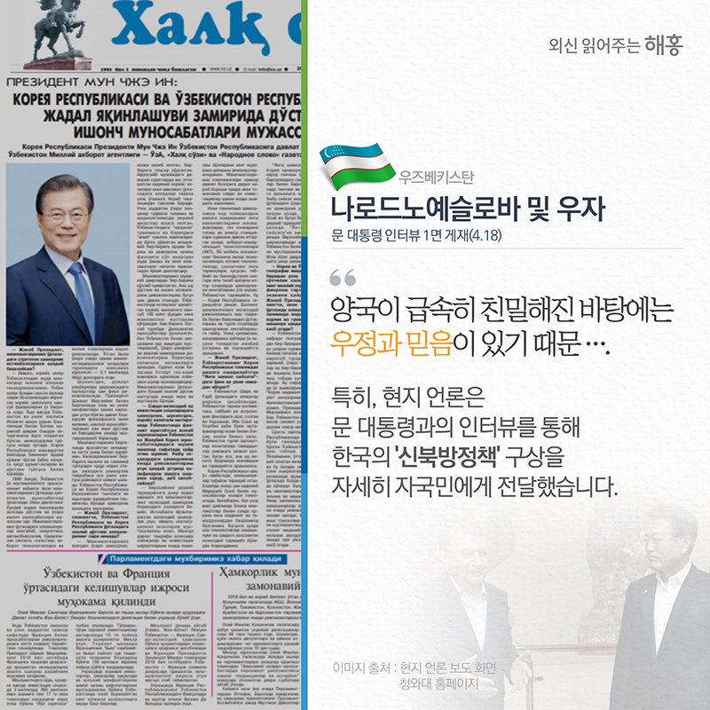 우즈베키스탄 (나로드노예슬로바) 및 (우자)문 대통령 인터뷰 1면 게재(4.18)'양국이 급속히 친밀해진 바탕에는 우정과 믿음이 있기 때문'특히, 현지 언론은 문 대통령과의 인터뷰를 통해 한국의 ‘신북방정책’ 구상을 자세히 자국민에게 전달했습니다. 