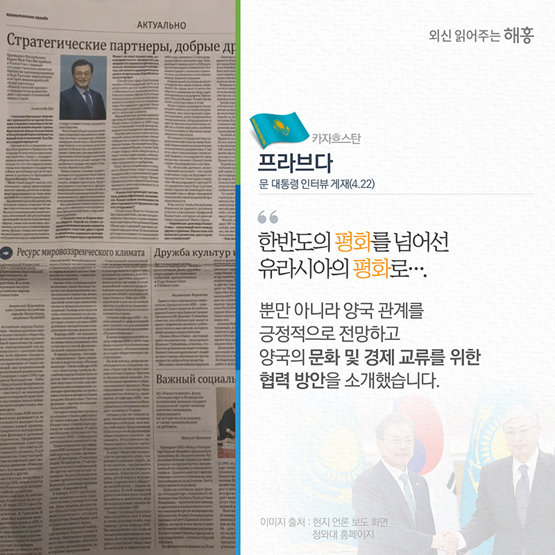카자흐스탄 (프라브다)문 대통령 인터뷰 게재(4.22)“한반도의 평화를 넘어선 유라시아의 평화로”뿐만 아니라 양국 관계를 긍정적으로 전망하고 양국의 문화 및 경제 교류를 위한 협력 방안을 소개했습니다.