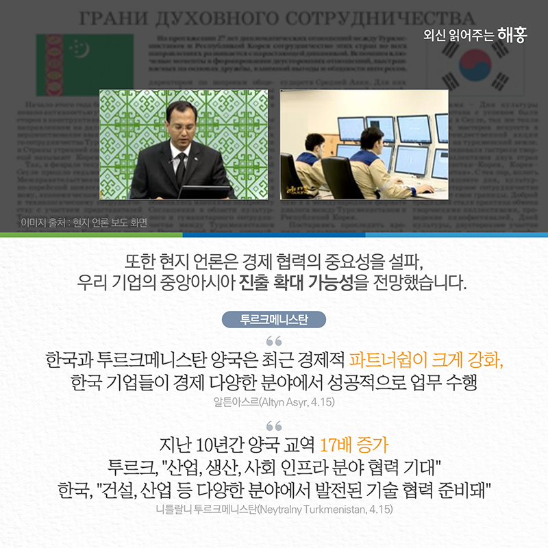 또한 현지 언론은 경제 협력의 중요성을 설파, 우리 기업의 중앙아시아 진출 확대 가능성을 전망했습니다. 투르크메니스탄(알튼아스르(Altyn Asyr))한국과 투르크메니스탄 양국은 최근 경제적 파트너쉽이 크게 강화. 한국 기업들이 경제 다양한 분야에서 성공적으로 업무 수행(4.15)(니틀랄니 투르크메니스탄(Neytralny Turkmenistan))지난 10년간 양국 교역 17배 증가투르크, '산업, 생산, 사회 인프라 분야 협력 기대' 한국, '건설, 산업 등 다양한 분야에서 발전 된 기술 협력 준비돼'(4.15)