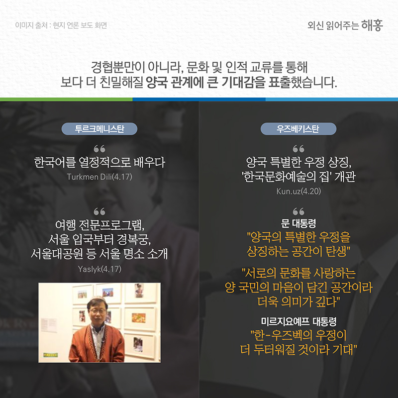 경협뿐만이 아니라, 문화 및 인적 교류를 통해 보다 더 친밀해질 양국 관계에 큰 기대감을 표출했습니다.투르크메니스탄(Turkmen Dili)'한국어를 열정적으로 배우다'(4.17)(Yaslyk)여행 전문프로그램, 서울 입국부터 경복궁, 서울대공원 등 서울 명소 소개(4.17)우즈베키스탄 (Kun.uz) 양국 특별한 우정 상징, ‘한국문화예술의 집’ 개관(4.20)문 대통령 양국의 특별한 우정을 상징하는 공간이 탄생, 서로의 문화를 사랑하는 양 국민의 마음이 담긴 공간이라 더욱 의미가 깊다  미르지요예프 대통령  한-우즈벡의 우정이 더 두터워질 것이라 기대