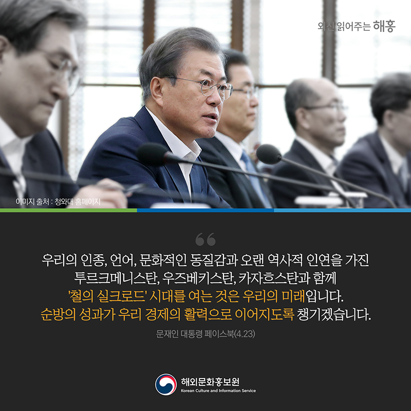 우리의 인종, 언어, 문화적인 동질감과 오랜 역사적 인연을 가진 투르크메니스탄, 우즈베키스탄, 카자흐스탄과 함께 ‘철의 실크로드’ 시대를 여는 것은 우리의 미래입니다. 순방의 성과가 우리 경제의 활력으로 이어지도록 챙기겠습니다.문재인 대통령 페이스북(4.23)  해외문화홍보원