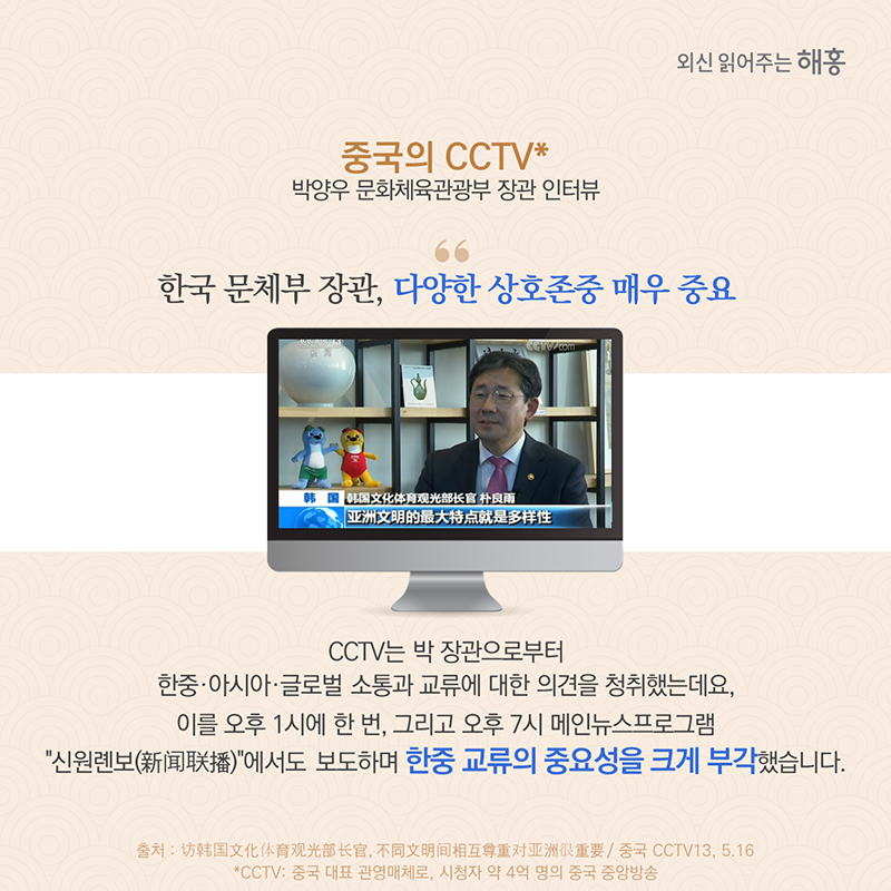 '중국의 CCTV* 박양우 문화체육관광부 장관 인터뷰'한국 문체부 장관, 다양한 상호존중 매우 중요CCTV는 박 장관으로부터 한중·아시아·글로벌 소통과 교류에 대한 의견을 청취했는데요, 이를 오후 1시에 한 번, 그리고 오후 7시 메인뉴스프로그램 '신원롄보(新闻联播)'에서도 보도하며 한중 교류의 중요성을 크게 부각했습니다. 
