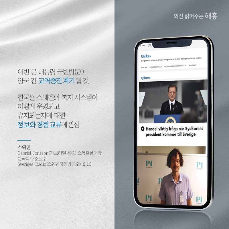 '이번 문 대통령 국빈방문이 양국 간 교역증진 계기 될 것''한국은 스웨덴의 복지 시스템이 어떻게 운영되고 유지되는지에 대한 정보와 경험 교류에 관심'스웨덴 Gabriel Jönsson 가브리엘 욘손 스톡홀름대학 한국학과 조교수 '스웨덴국영라디오(Sveriges Radio)' (6.14)