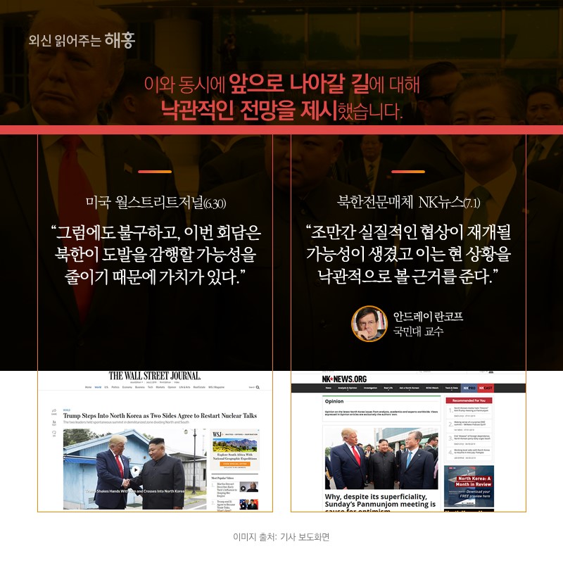 이와 동시에 앞으로 나아갈 길에 대해 낙관적인 전망을 제시했습니다.미국 월스트리트저널(6.30) '그럼에도 불구하고, 이번 회담은 북한이 도발을 감행할 가능성을 줄이기 때문에 가치가 있다.'북한전문매체 NK뉴스(7.1) '조만간 실질적인 협상이 재개될 가능성이 생겼고 이는 현 상황을 낙관적으로 볼 근거를 준다.'안드레이 란코프 국민대 교수