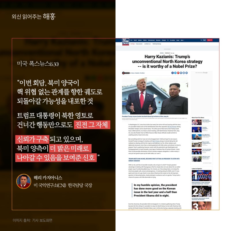 미국 폭스뉴스(6.30)'이번 회담, 북미 양국이 핵 위협 없는 관계를 향한 궤도로 되돌아갈 가능성을 내포한 것 트럼프 대통령이 북한 영토로 건너간행동만으로도 진전 그 자체신뢰가 구축되고 있으며, 북미 양측이 더 밝은 미래로 나아갈 수 있음을 보여준 신호'해리 카지아니스 미 국익연구소(CNI) 한국담당 국장