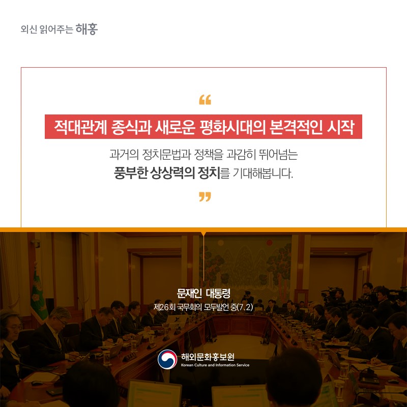 적대관계 종식과 새로운 평화시대의 본격적인 시작''과거의 정치문법과 정책을 과감히 뛰어넘는 풍부한 상상력의 정치를 기대해봅니다.'문재인 대통령 제26회 국무회의 모두발언 중(7.2)  해외문화홍보원