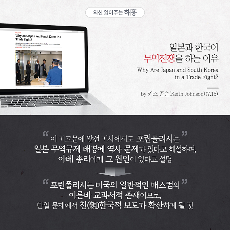 '일본과 한국이 무역전쟁을 하는 이유'Why Are Japan and South Korea in a Trade Fight?by 키스 존슨(Keith Johnson)(7.15)'이 기고문에 앞선 기사에서도 포린폴리시는 일본 무역규제 배경에 역사 문제가 있다고 해설하며, 아베 총리에게 그 원인이 있다고 설명'=> 포린폴리시는 미국의 일반적인 매스컴의 이른바 교과서적 존재이므로, 한일 문제에서 친(親)한국적 보도가 확산하게 될 것