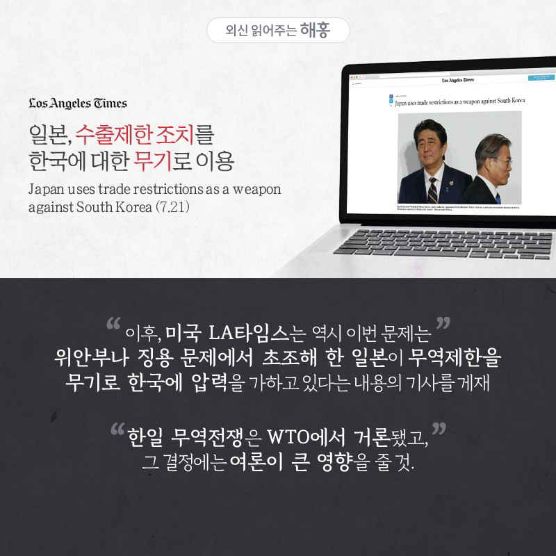 '일본, 수출제한 조치를 한국에 대한 무기로 이용'Japan uses trade restrictions as a weapon against South Korea이후, 미국 LA타임스는 역시 이번 문제는 위안부나 징용 문제에서 초조해 한 일본이 무역제한을 무기로 한국에 압력을 가하고 있다는 내용의 기사를 게재한일 무역전쟁은 WTO에서 거론됐고, 그 결정에는 여론이 큰 영향을 줄 것.