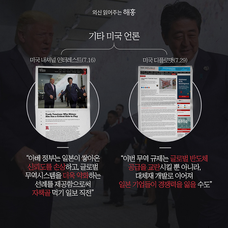 기타 미국 언론 미국 내셔널 인터레스트(7.16)'아베 정부는 일본이 쌓아온 신뢰도를 손상하고, 글로벌 무역시스템을 더욱 약화하는 선례를 제공함으로써 자책골 먹기 일보 직전'미국 디플로맷(7.29)'이번 무역 규제는 글로벌 반도체 공급을 교란시킬 뿐 아니라, 대체재 개발로 이어져 일본 기업들이 경쟁력을 잃을 수도'