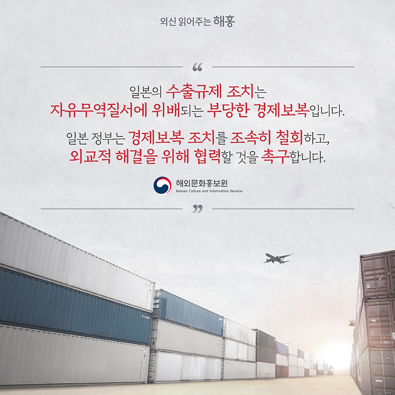 일본의 수출규제 조치는 자유무역질서에 위배되는 부당한 경제보복입니다.일본 정부는 경제보복 조치를 조속히 철회하고, 외교적 해결을 위해 협력할 것을 촉구합니다.해외문화홍보원