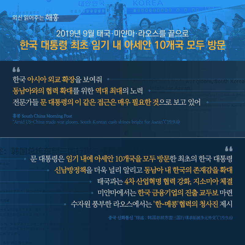 2019년 9월태국·미얀마·라오스를 끝으로한국 대통령 최초 임기 내아세안 10개국 모두 방문'한국 아시아 외교 확장을 보여줘''동남아와의 협력 확대를 위한역대 최대의 노력''전문가들 문 대통령의 이 같은 접근은 매우 필요한 것으로 보고 있어''문 대통령은 임기 내에 아세안 10개국을 모두 방문한 최초의 한국 대통령''신남방정책을 더욱 널리 알리고 동남아 내 한국의 존재감을 확대''태국과는 4차 산업혁명 협력 강화, 지소미아 체결''미얀마에서는 한국 금융기업의 진출 교두보 마련''수자원 풍부한 라오스에서는 '한-메콩'협력의 청사진 제시'