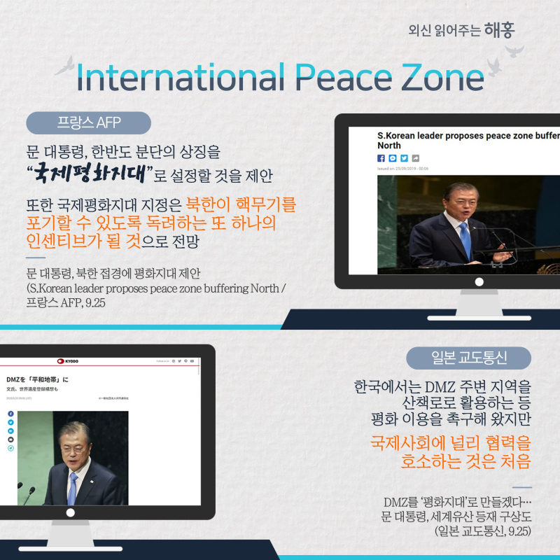 International Peace Zone 프랑스 AFP 문 대통령, 한반도 분단의 상징을 “국제평화지대”로 설정할 것을 제안 또한 국제평화지대 지정은 북한이 핵무기를 포기할 수 있도록 독려하는 또 하나의 인센티브가 될 것으로 전망일본 교도통신 한국에서는 DMZ 주변 지역을 산책로로 활용하는 등 평화 이용을 촉구해 왔지만 국제사회에 널리 협력을 호소하는 것은 처음