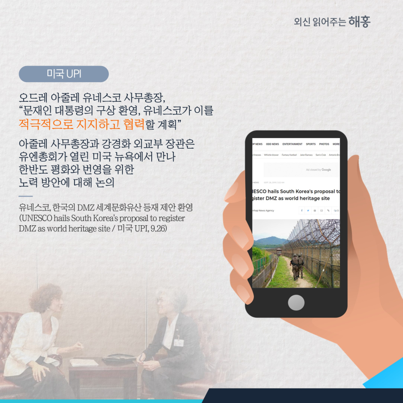 미국 UPI 오드레 아줄레 유네스코 사무총장, '문재인 대통령의 구상 환영, 유네스코가 이를 적극적으로 지지하고 협력할 계획'아줄레 사무총장과 강경화 외교부 장관은 유엔총회가 열린 미국 뉴욕에서 만나 한반도 평화와 번영을 위한 노력 방안에 대해 논의
