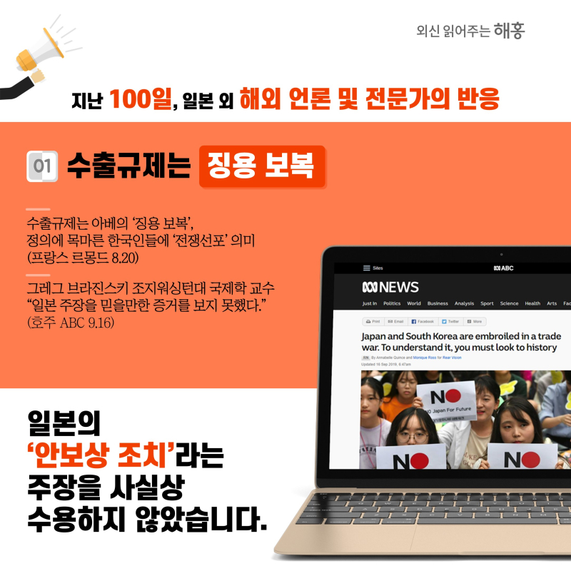 지난 100일, 일본 외 해외 언론 및 전문가의 반응① 수출규제는 ‘징용 보복’수출규제는 아베의 ‘징용 보복’, 정의에 목마른 한국인들에 ‘전쟁선포’ 의미(프랑스 르몽드 8.20)그레그 브라진스키 조지워싱턴대 국제학 교수 '일본 주장을 믿을만한 증거를 보지 못했다.'(호주 ABC 9.16) 일본의 ‘안보상 조치’라는 주장을 사실상 수용하지 않았습니다.