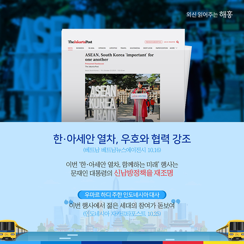 한·아세안 열차, 우호와 협력 강조(베트남 베트남뉴스에이전시 10.16)이번 ‘한·아세안 열차, 함께하는 미래’ 행사는 문재인 대통령의 신남방정책을 재조명 우마르 하디 주한 인도네시아 대사'이번 행사에서 젊은 세대의 참여가 돋보여'(인도네시아 자카르타포스트 10.25)