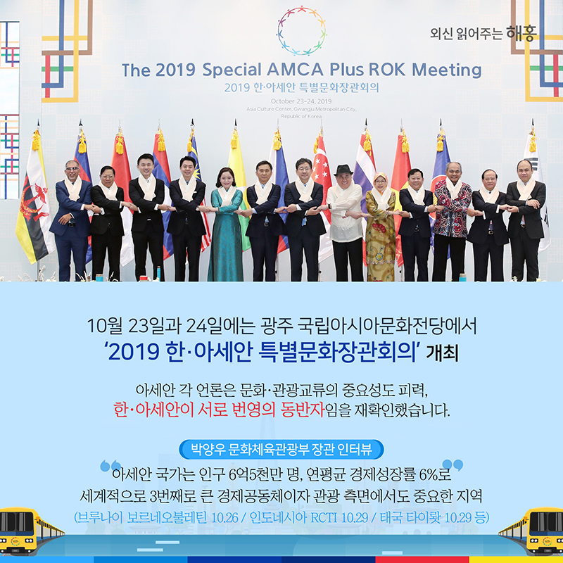 10월 23일과 24일에는 광주 국립아시아문화전당에서 ‘2019 한·아세안 특별문화장관회의’ 개최아세안 각 언론은 문화·관광교류의 중요성도 피력, 한·아세안이 서로 번영의 동반자임을 재확인했습니다.박양우 문화체육관광부 장관 인터뷰'아세안 국가는 인구 6억5천만 명, 연평균 경제성장률 6%로 세계적으로 3번째로 큰 경제공동체이자 관광 측면에서도 중요한 지역'(브루나이 보르네오불레틴 10.26 / 인도네시아 RCTI 10.29 / 태국 타이뢋 10.29 등)