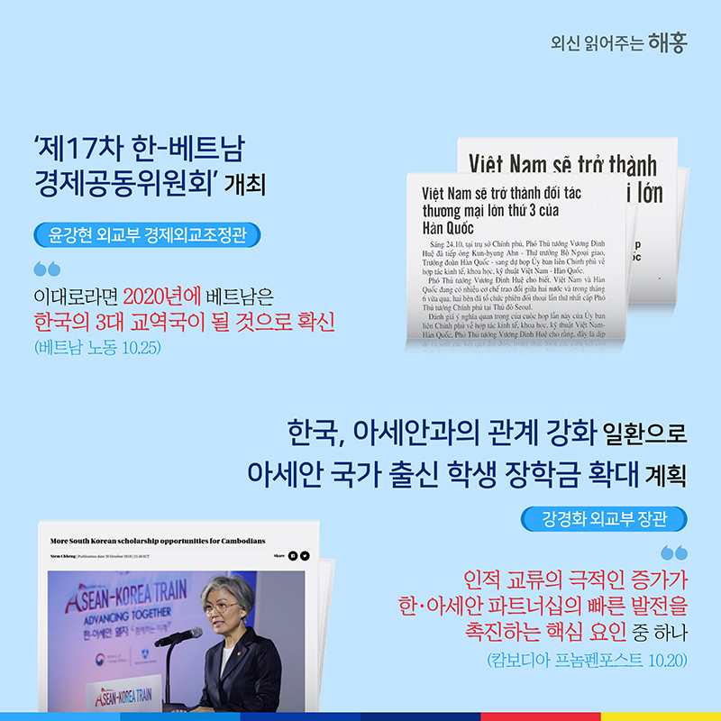 제17차 한-베트남 경제공동위원회’ 개최  윤강현 외교부 경제외교조정관 '이대로라면 2020년에 베트남은 한국의 3대 교역국이 될 것으로 확신'(베트남 노동 10.25)한국, 아세안과의 관계 강화 일환으로  아세안 국가 출신 학생 장학금 확대 계획  강경화 외교부 장관 '인적 교류의 극적인 증가가 한·아세안 파트너십의 빠른 발전을 촉진하는 핵심 요인 중 하나'(캄보디아 프놈펜포스트 10.20)